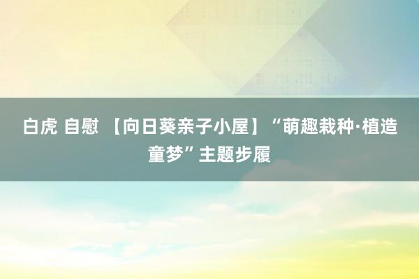 白虎 自慰 【向日葵亲子小屋】“萌趣栽种·植造童梦”主题步履