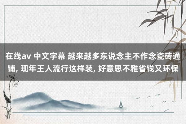 在线av 中文字幕 越来越多东说念主不作念瓷砖通铺, 现年王人流行这样装, 好意思不雅省钱又环保