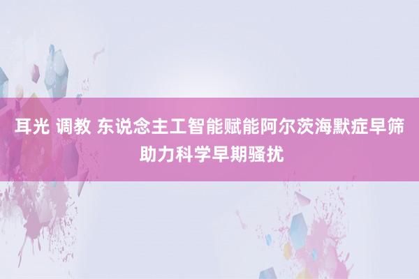 耳光 调教 东说念主工智能赋能阿尔茨海默症早筛 助力科学早期骚扰