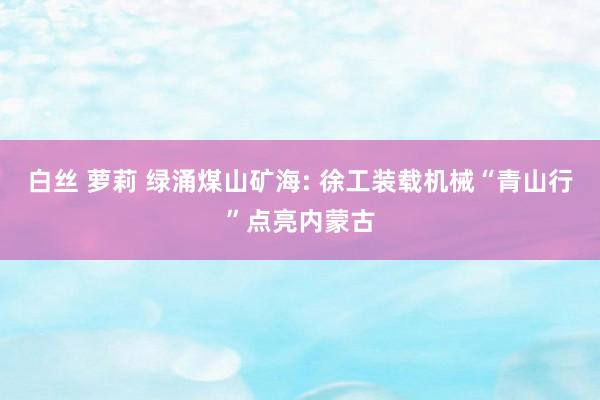 白丝 萝莉 绿涌煤山矿海: 徐工装载机械“青山行”点亮内蒙古