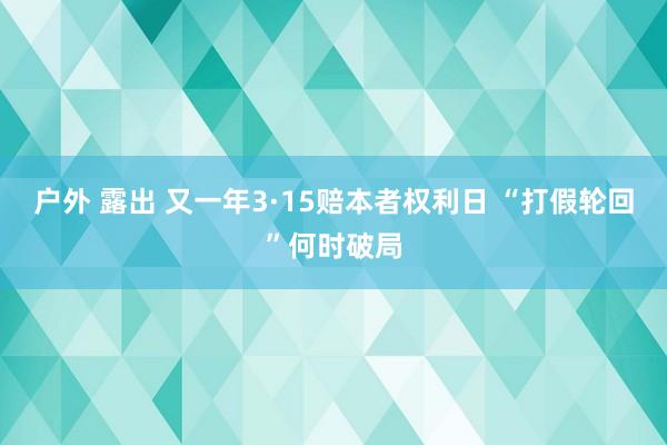 户外 露出 又一年3·15赔本者权利日 “打假轮回”何时破局