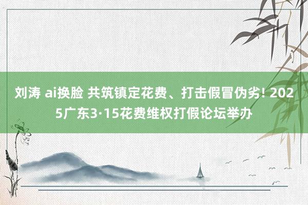 刘涛 ai换脸 共筑镇定花费、打击假冒伪劣! 2025广东3·15花费维权打假论坛举办