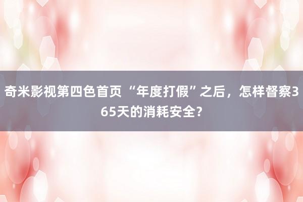 奇米影视第四色首页 “年度打假”之后，怎样督察365天的消耗安全？