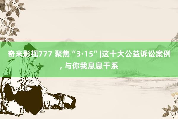 奇米影视777 聚焦“3·15”|这十大公益诉讼案例, 与你我息息干系