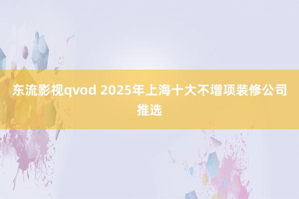 东流影视qvod 2025年上海十大不增项装修公司推选