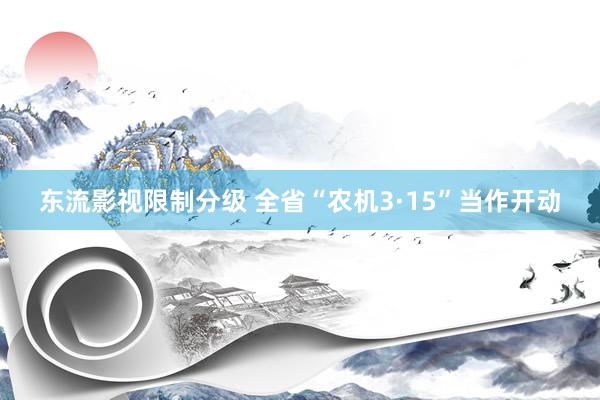 东流影视限制分级 全省“农机3·15”当作开动