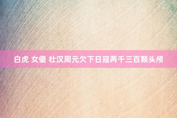 白虎 女優 壮汉周元欠下日寇两千三百颗头颅