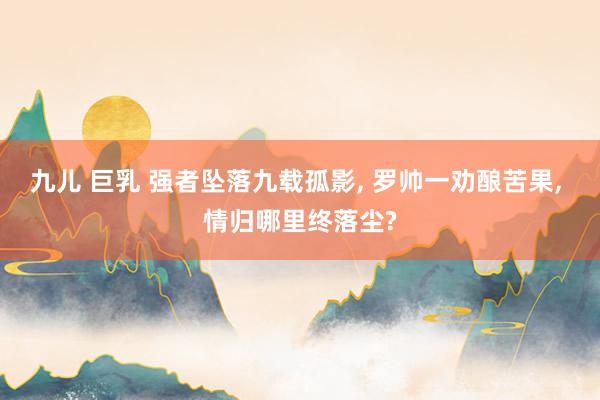 九儿 巨乳 强者坠落九载孤影, 罗帅一劝酿苦果, 情归哪里终落尘?