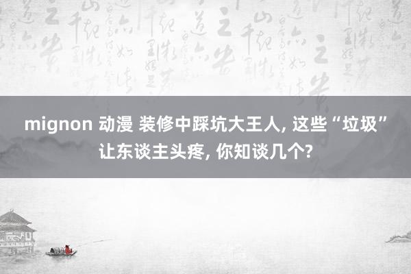 mignon 动漫 装修中踩坑大王人, 这些“垃圾”让东谈主头疼, 你知谈几个?