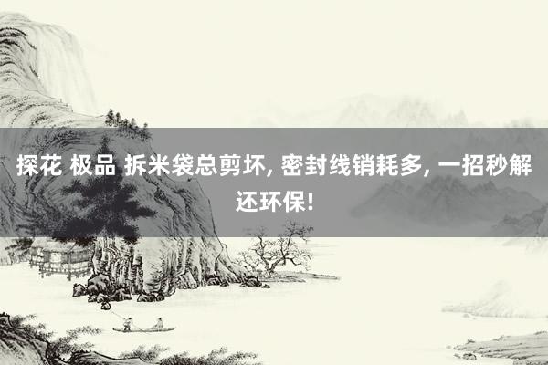 探花 极品 拆米袋总剪坏, 密封线销耗多, 一招秒解还环保!