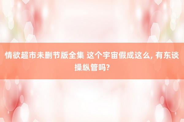 情欲超市未删节版全集 这个宇宙假成这么, 有东谈操纵管吗?