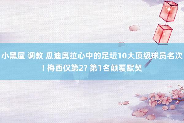 小黑屋 调教 瓜迪奥拉心中的足坛10大顶级球员名次! 梅西仅第2? 第1名颠覆默契