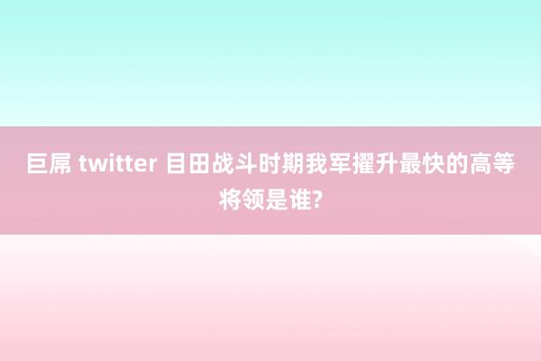 巨屌 twitter 目田战斗时期我军擢升最快的高等将领是谁?
