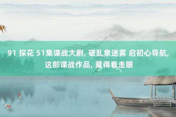 91 探花 51集谍战大剧, 破乱象迷雾 启初心导航, 这部谍战作品, 莫得看走眼