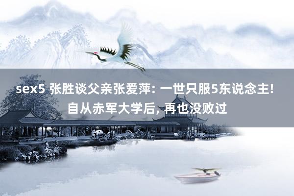 sex5 张胜谈父亲张爱萍: 一世只服5东说念主! 自从赤军大学后, 再也没败过
