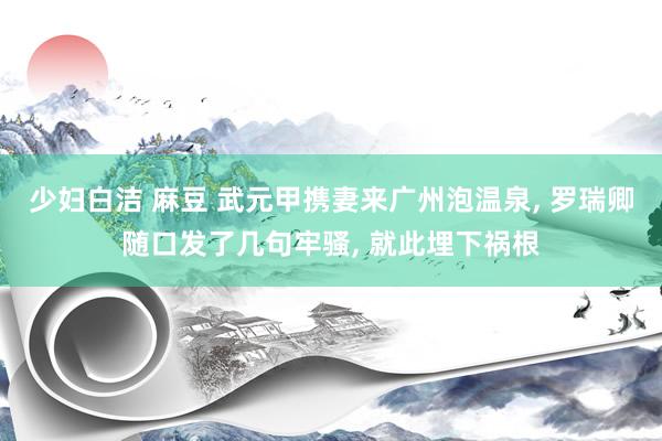 少妇白洁 麻豆 武元甲携妻来广州泡温泉, 罗瑞卿随口发了几句牢骚, 就此埋下祸根
