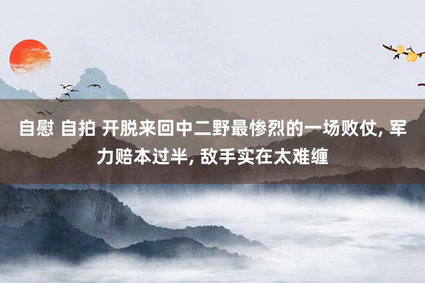 自慰 自拍 开脱来回中二野最惨烈的一场败仗, 军力赔本过半, 敌手实在太难缠
