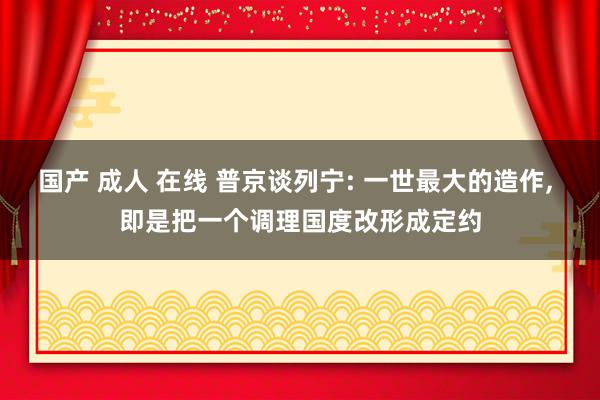 国产 成人 在线 普京谈列宁: 一世最大的造作, 即是把一个调理国度改形成定约
