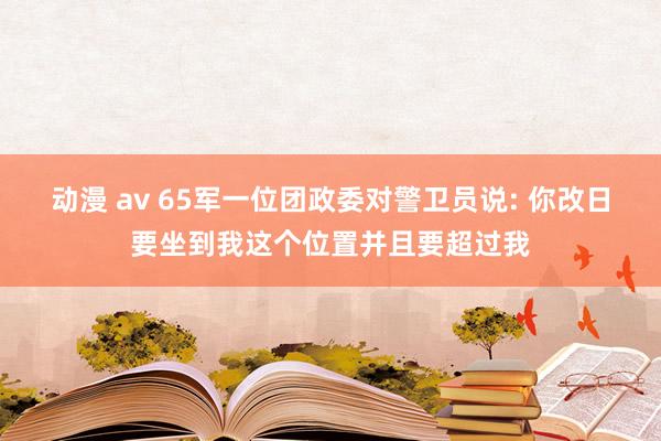 动漫 av 65军一位团政委对警卫员说: 你改日要坐到我这个位置并且要超过我