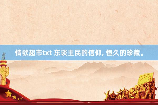 情欲超市txt 东谈主民的信仰, 恒久的珍藏。
