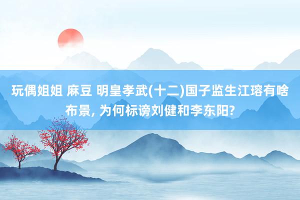 玩偶姐姐 麻豆 明皇孝武(十二)国子监生江瑢有啥布景, 为何标谤刘健和李东阳?