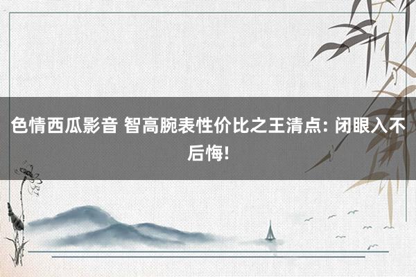 色情西瓜影音 智高腕表性价比之王清点: 闭眼入不后悔!