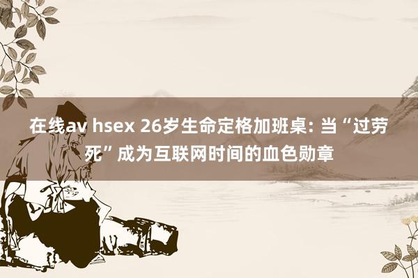 在线av hsex 26岁生命定格加班桌: 当“过劳死”成为互联网时间的血色勋章