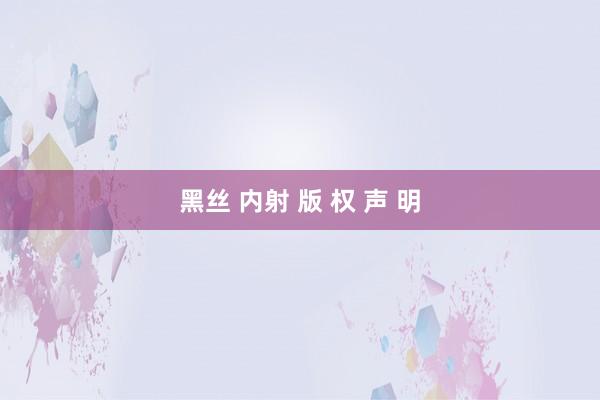 黑丝 内射 版 权 声 明
