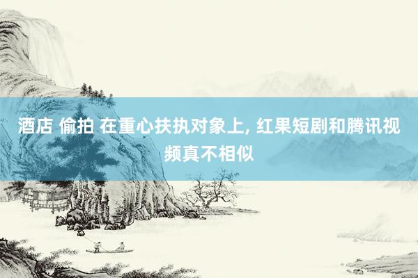酒店 偷拍 在重心扶执对象上, 红果短剧和腾讯视频真不相似