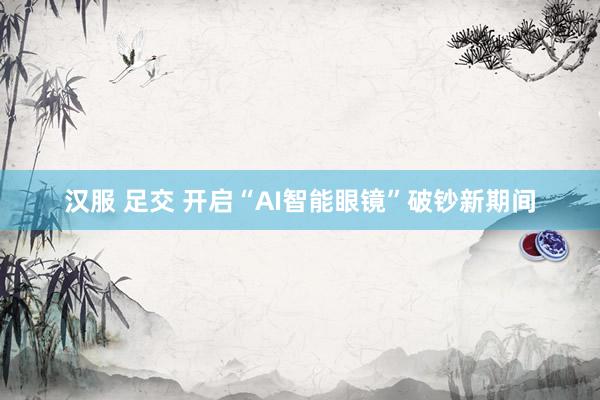 汉服 足交 开启“AI智能眼镜”破钞新期间