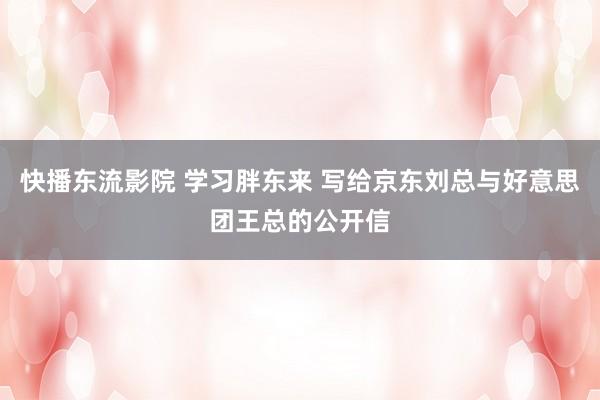 快播东流影院 学习胖东来 写给京东刘总与好意思团王总的公开信