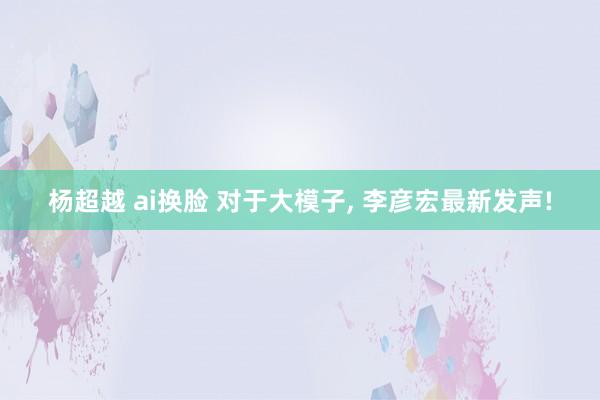 杨超越 ai换脸 对于大模子, 李彦宏最新发声!