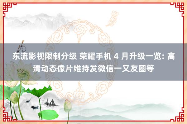 东流影视限制分级 荣耀手机 4 月升级一览: 高清动态像片维持发微信一又友圈等