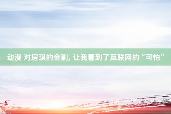 动漫 对房琪的会剿, 让我看到了互联网的“可怕”