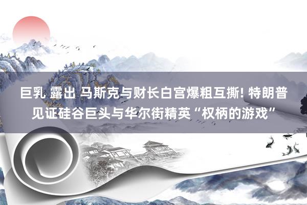 巨乳 露出 马斯克与财长白宫爆粗互撕! 特朗普见证硅谷巨头与华尔街精英“权柄的游戏”