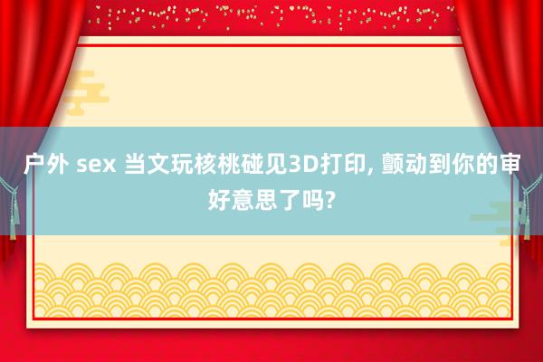 户外 sex 当文玩核桃碰见3D打印, 颤动到你的审好意思了吗?