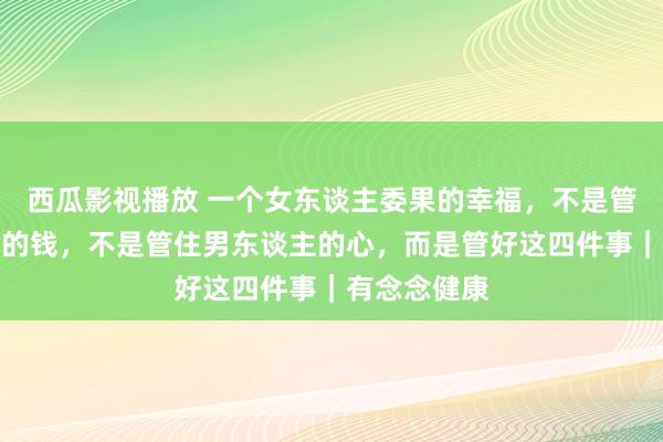 西瓜影视播放 一个女东谈主委果的幸福，不是管住男东谈主的钱，不是管住男东谈主的心，而是管好这四件事｜有念念健康