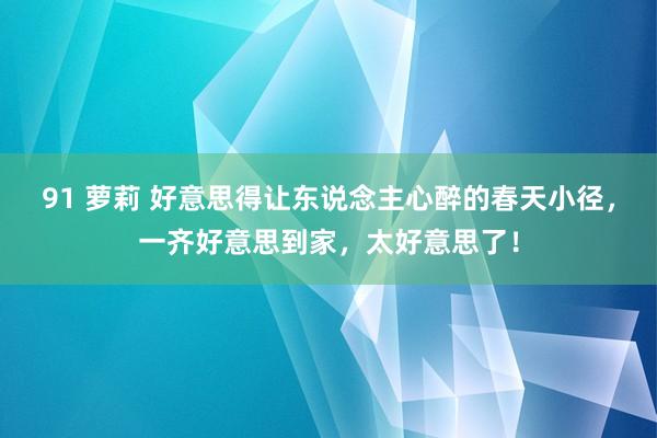 91 萝莉 好意思得让东说念主心醉的春天小径，一齐好意思到家，太好意思了！