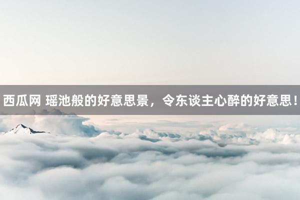 西瓜网 瑶池般的好意思景，令东谈主心醉的好意思！