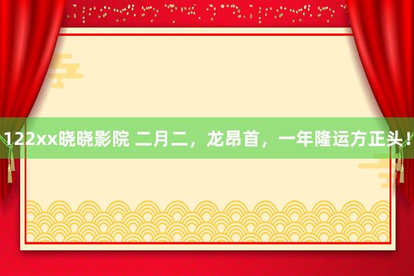 122xx晓晓影院 二月二，龙昂首，一年隆运方正头！