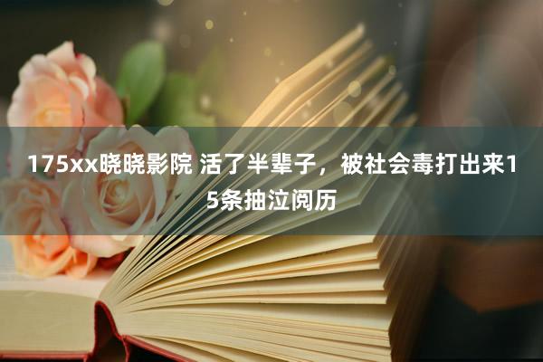 175xx晓晓影院 活了半辈子，被社会毒打出来15条抽泣阅历