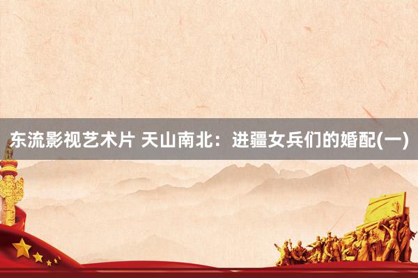 东流影视艺术片 天山南北：进疆女兵们的婚配(一)