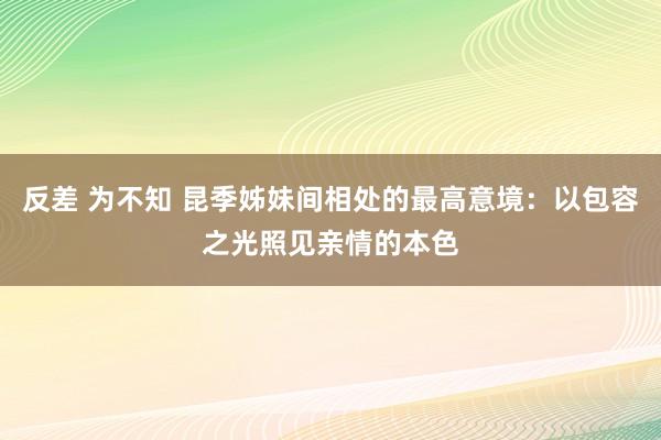 反差 为不知 昆季姊妹间相处的最高意境：以包容之光照见亲情的本色