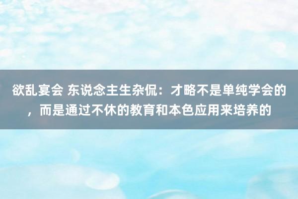 欲乱宴会 东说念主生杂侃：才略不是单纯学会的，而是通过不休的教育和本色应用来培养的