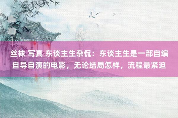 丝袜 写真 东谈主生杂侃：东谈主生是一部自编自导自演的电影，无论结局怎样，流程最紧迫