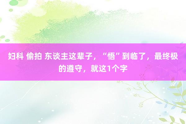 妇科 偷拍 东谈主这辈子，“悟”到临了，最终极的遵守，就这1个字