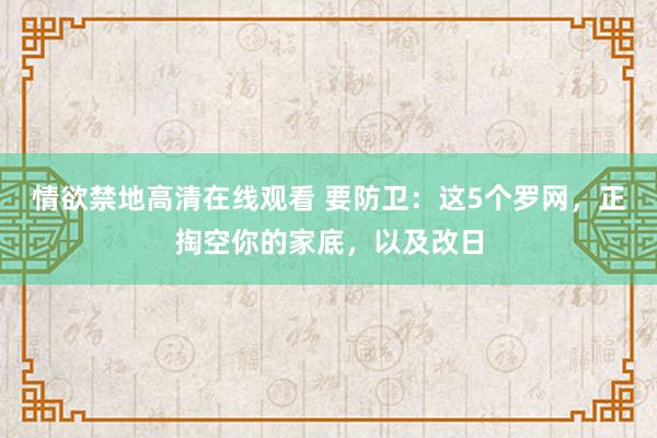 情欲禁地高清在线观看 要防卫：这5个罗网，正掏空你的家底，以及改日