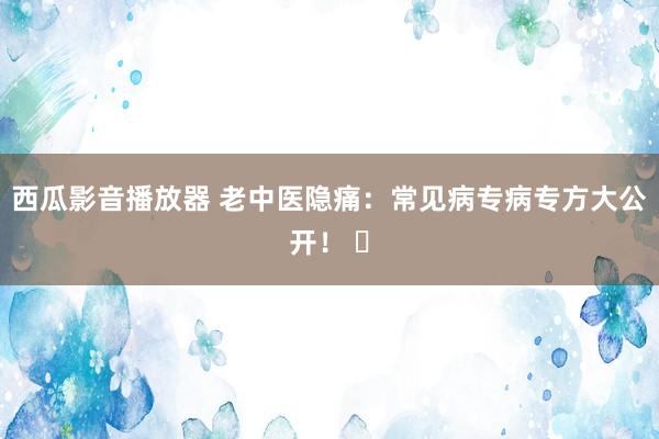 西瓜影音播放器 老中医隐痛：常见病专病专方大公开！ ​