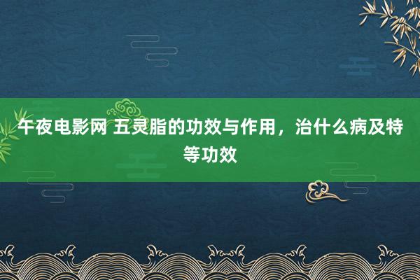 午夜电影网 五灵脂的功效与作用，治什么病及特等功效