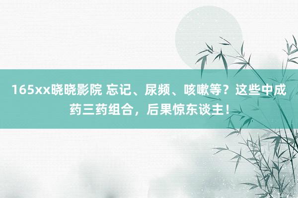 165xx晓晓影院 忘记、尿频、咳嗽等？这些中成药三药组合，后果惊东谈主！